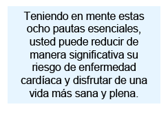 Teniendo en mente estas ocho pautas esenciales, usted puede reducir de manera significativa su riesgo de enfermedad cardíaca y disfrutar de una vida más sana y plena